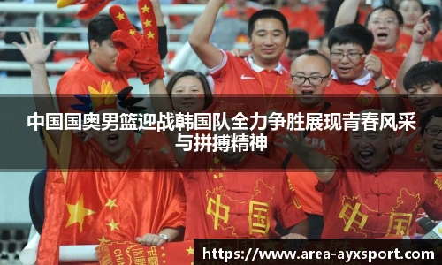 中国国奥男篮迎战韩国队全力争胜展现青春风采与拼搏精神