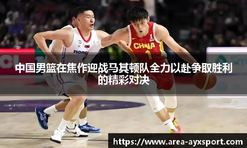 中国男篮在焦作迎战马其顿队全力以赴争取胜利的精彩对决